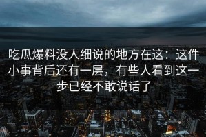 吃瓜爆料没人细说的地方在这：这件小事背后还有一层，有些人看到这一步已经不敢说话了