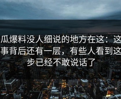 吃瓜爆料没人细说的地方在这：这件小事背后还有一层，有些人看到这一步已经不敢说话了