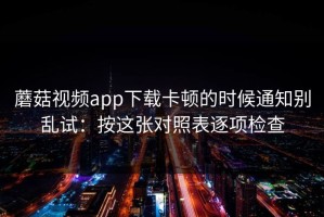 蘑菇视频app下载卡顿的时候通知别乱试：按这张对照表逐项检查