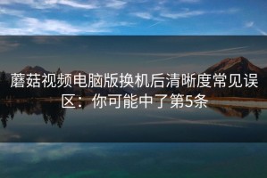 蘑菇视频电脑版换机后清晰度常见误区：你可能中了第5条