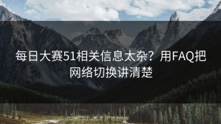 每日大赛51相关信息太杂？用FAQ把网络切换讲清楚