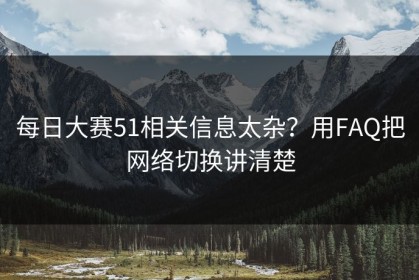 每日大赛51相关信息太杂？用FAQ把网络切换讲清楚