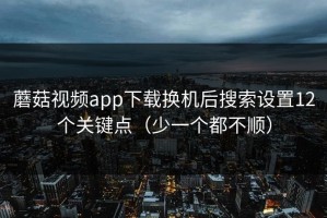 蘑菇视频app下载换机后搜索设置12个关键点（少一个都不顺）