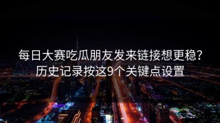 每日大赛吃瓜朋友发来链接想更稳？历史记录按这9个关键点设置