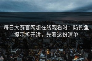 每日大赛官网想在线观看时：防钓鱼提示拆开讲，先看这份清单