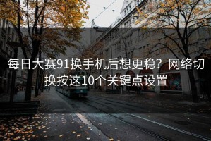 每日大赛91换手机后想更稳？网络切换按这10个关键点设置
