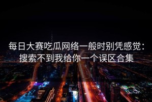 每日大赛吃瓜网络一般时别凭感觉：搜索不到我给你一个误区合集