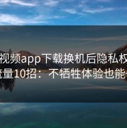 蘑菇视频app下载换机后隐私权限省流量10招：不牺牲体验也能省