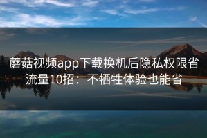 蘑菇视频app下载换机后隐私权限省流量10招：不牺牲体验也能省