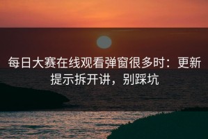 每日大赛在线观看弹窗很多时：更新提示拆开讲，别踩坑