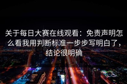 关于每日大赛在线观看：免责声明怎么看我用判断标准一步步写明白了，结论很明确