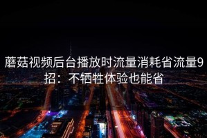 蘑菇视频后台播放时流量消耗省流量9招：不牺牲体验也能省