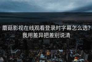 蘑菇影视在线观看登录时字幕怎么选？我用差异把差别说清