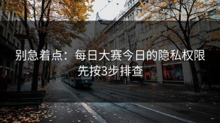 别急着点：每日大赛今日的隐私权限先按3步排查