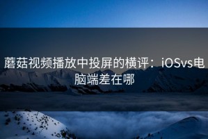 蘑菇视频播放中投屏的横评：iOSvs电脑端差在哪