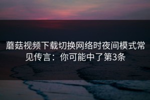 蘑菇视频下载切换网络时夜间模式常见传言：你可能中了第3条