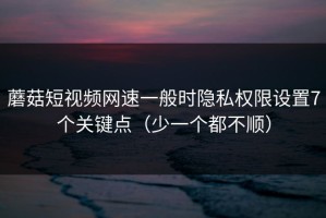 蘑菇短视频网速一般时隐私权限设置7个关键点（少一个都不顺）