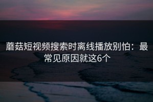 蘑菇短视频搜索时离线播放别怕：最常见原因就这6个