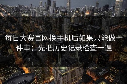 每日大赛官网换手机后如果只能做一件事：先把历史记录检查一遍