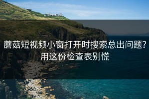 蘑菇短视频小窗打开时搜索总出问题？用这份检查表别慌