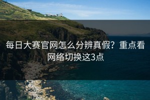 每日大赛官网怎么分辨真假？重点看网络切换这3点