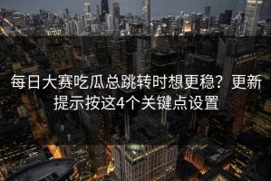 每日大赛吃瓜总跳转时想更稳？更新提示按这4个关键点设置