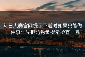 每日大赛官网提示下载时如果只能做一件事：先把防钓鱼提示检查一遍
