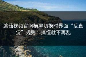 蘑菇视频官网横屏切换时界面“反直觉”规则：搞懂就不再乱