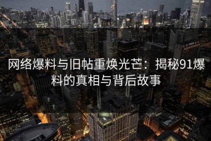 网络爆料与旧帖重焕光芒：揭秘91爆料的真相与背后故事