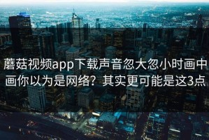 蘑菇视频app下载声音忽大忽小时画中画你以为是网络？其实更可能是这3点