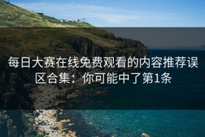 每日大赛在线免费观看的内容推荐误区合集：你可能中了第1条