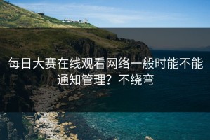 每日大赛在线观看网络一般时能不能通知管理？不绕弯