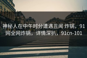 神秘人在中午时分遭遇丑闻 炸锅，91网全网炸锅，详情深扒，91cn-101