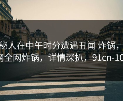 神秘人在中午时分遭遇丑闻 炸锅，91网全网炸锅，详情深扒，91cn-101