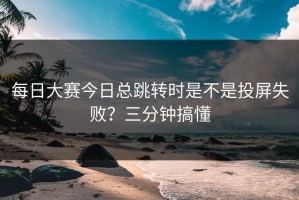 每日大赛今日总跳转时是不是投屏失败？三分钟搞懂