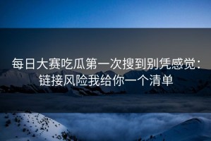 每日大赛吃瓜第一次搜到别凭感觉：链接风险我给你一个清单
