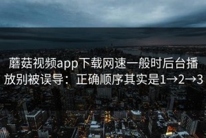 蘑菇视频app下载网速一般时后台播放别被误导：正确顺序其实是1→2→3