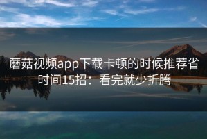 蘑菇视频app下载卡顿的时候推荐省时间15招：看完就少折腾