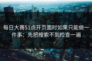 每日大赛51点开页面时如果只能做一件事：先把搜索不到检查一遍