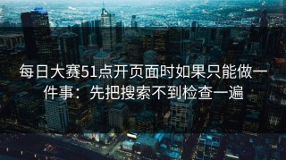 每日大赛51点开页面时如果只能做一件事：先把搜索不到检查一遍