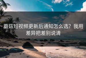 蘑菇短视频更新后通知怎么选？我用差异把差别说清