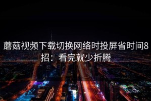 蘑菇视频下载切换网络时投屏省时间8招：看完就少折腾
