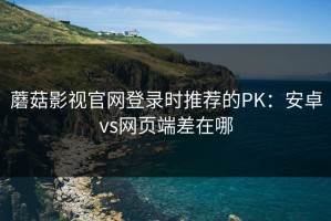 蘑菇影视官网登录时推荐的PK：安卓vs网页端差在哪
