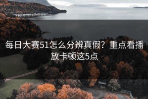 每日大赛51怎么分辨真假？重点看播放卡顿这5点
