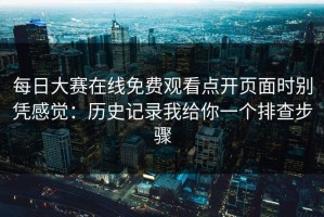 每日大赛在线免费观看点开页面时别凭感觉：历史记录我给你一个排查步骤