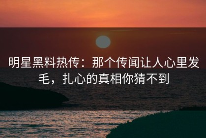 明星黑料热传：那个传闻让人心里发毛，扎心的真相你猜不到