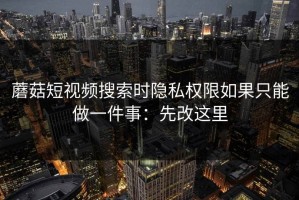 蘑菇短视频搜索时隐私权限如果只能做一件事：先改这里