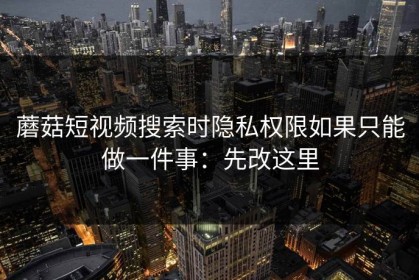 蘑菇短视频搜索时隐私权限如果只能做一件事：先改这里