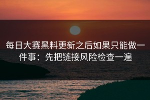 每日大赛黑料更新之后如果只能做一件事：先把链接风险检查一遍