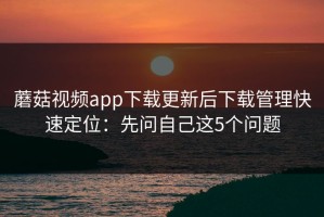 蘑菇视频app下载更新后下载管理快速定位：先问自己这5个问题